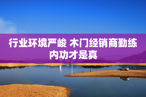 行业环境严峻 木门经销商勤练内功才是真
