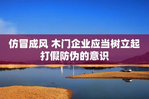 仿冒成风 木门企业应当树立起打假防伪的意识