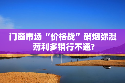 门窗市场“价格战”硝烟弥漫 薄利多销行不通?