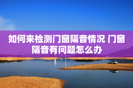 如何来检测门窗隔音情况 门窗隔音有问题怎么办