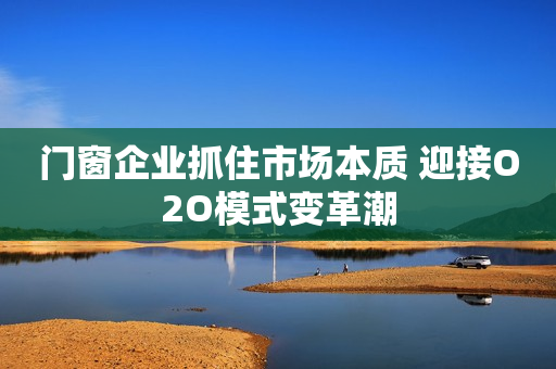 门窗企业抓住市场本质 迎接O2O模式变革潮