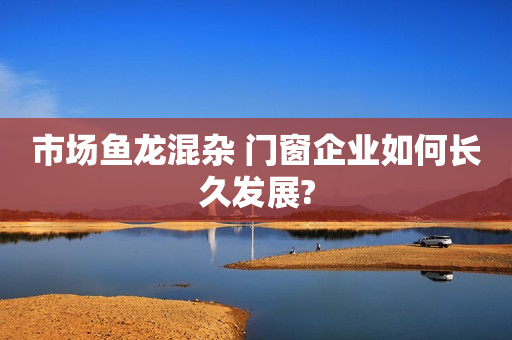 市场鱼龙混杂 门窗企业如何长久发展?