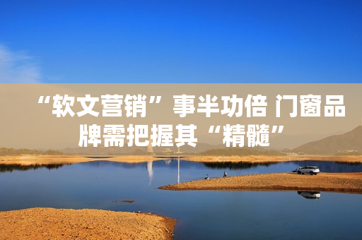 “软文营销”事半功倍 门窗品牌需把握其“精髓”