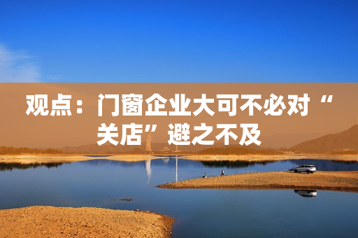 观点：门窗企业大可不必对“关店”避之不及