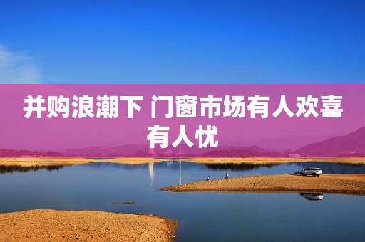 并购浪潮下 门窗市场有人欢喜有人忧