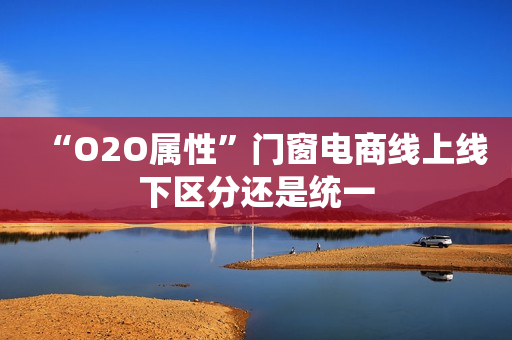 “O2O属性”门窗电商线上线下区分还是统一