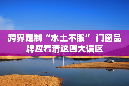跨界定制“水土不服” 门窗品牌应看清这四大误区