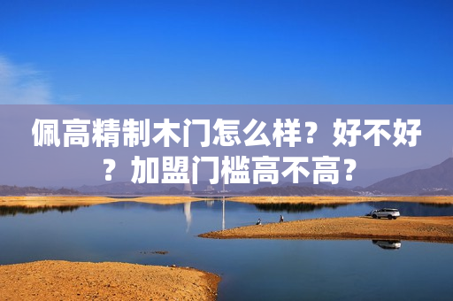 佩高精制木门怎么样？好不好？加盟门槛高不高？