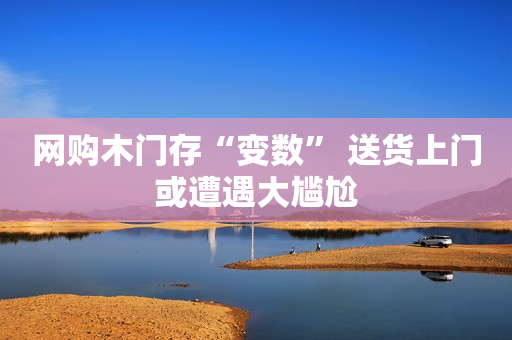 网购木门存“变数” 送货上门或遭遇大尴尬