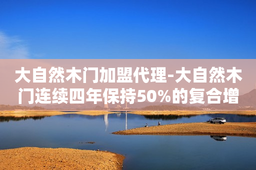 大自然木门加盟代理-大自然木门连续四年保持50%的复合增长