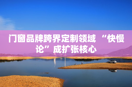 门窗品牌跨界定制领域 “快慢论”成扩张核心