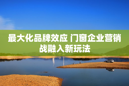 最大化品牌效应 门窗企业营销战融入新玩法