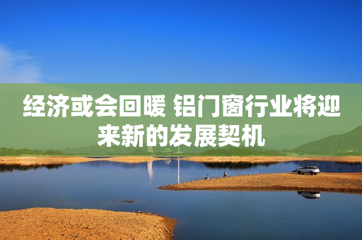 经济或会回暖 铝门窗行业将迎来新的发展契机