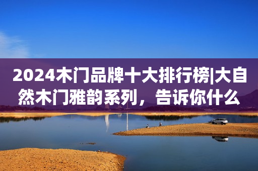 2024木门品牌十大排行榜|大自然木门雅韵系列，告诉你什么才叫好门