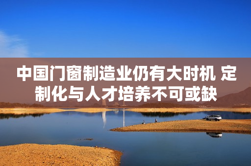 中国门窗制造业仍有大时机 定制化与人才培养不可或缺