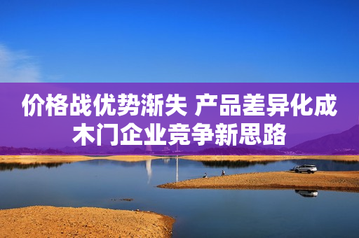 价格战优势渐失 产品差异化成木门企业竞争新思路