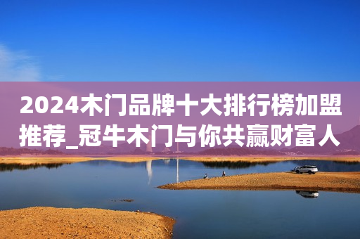 2024木门品牌十大排行榜加盟推荐_冠牛木门与你共赢财富人生