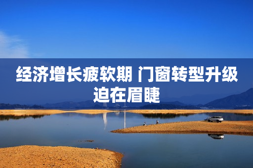 经济增长疲软期 门窗转型升级迫在眉睫