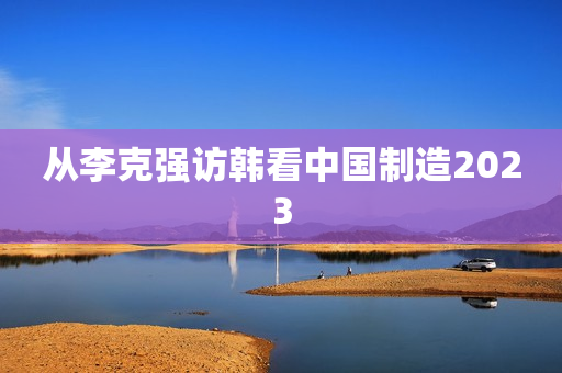 从李克强访韩看中国制造2023