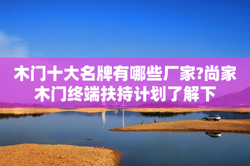 木门十大名牌有哪些厂家?尚家木门终端扶持计划了解下