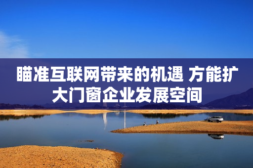 瞄准互联网带来的机遇 方能扩大门窗企业发展空间
