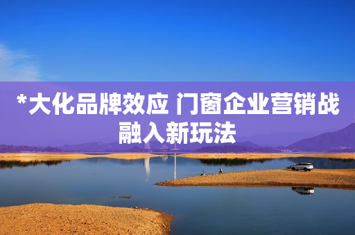 *大化品牌效应 门窗企业营销战融入新玩法