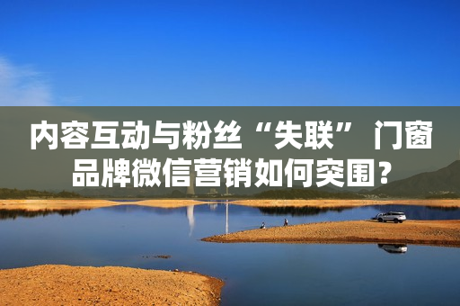 内容互动与粉丝“失联” 门窗品牌微信营销如何突围？