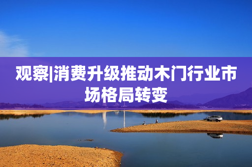 观察|消费升级推动木门行业市场格局转变