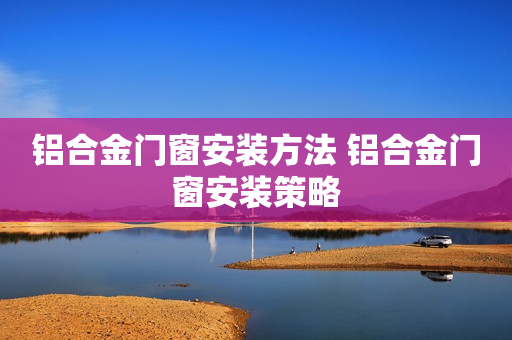 铝合金门窗安装方法 铝合金门窗安装策略