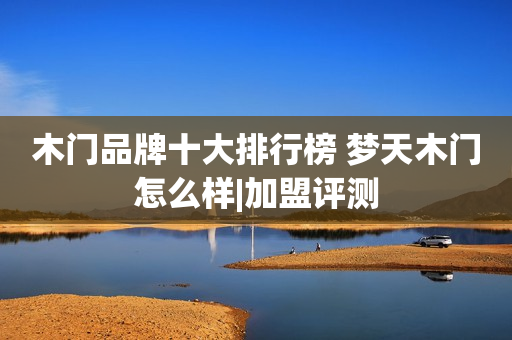 木门品牌十大排行榜 梦天木门怎么样|加盟评测