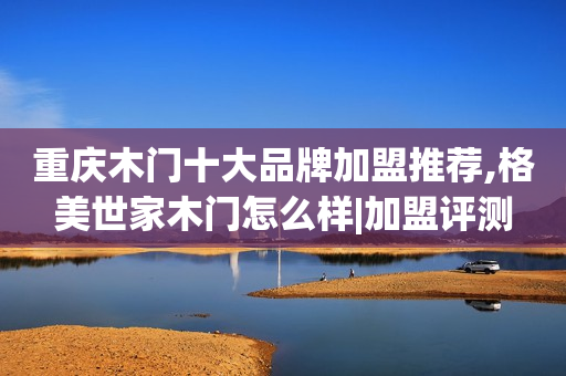 重庆木门十大品牌加盟推荐,格美世家木门怎么样|加盟评测