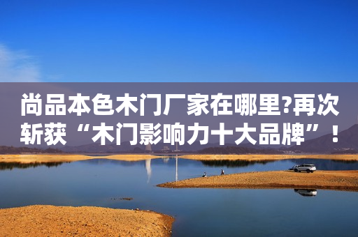 尚品本色木门厂家在哪里?再次斩获“木门影响力十大品牌”！