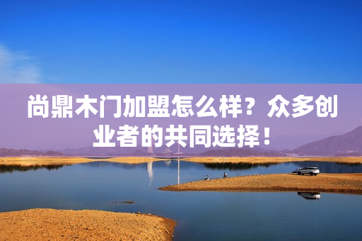 尚鼎木门加盟怎么样？众多创业者的共同选择！