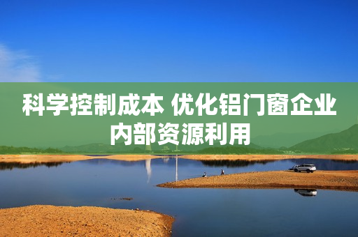 科学控制成本 优化铝门窗企业内部资源利用