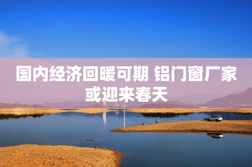 国内经济回暖可期 铝门窗厂家或迎来春天