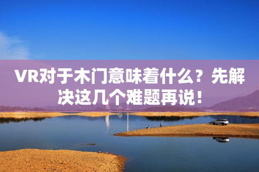 VR对于木门意味着什么？先解决这几个难题再说！