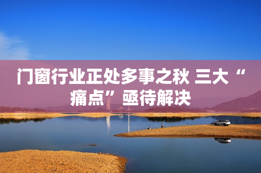 门窗行业正处多事之秋 三大“痛点”亟待解决