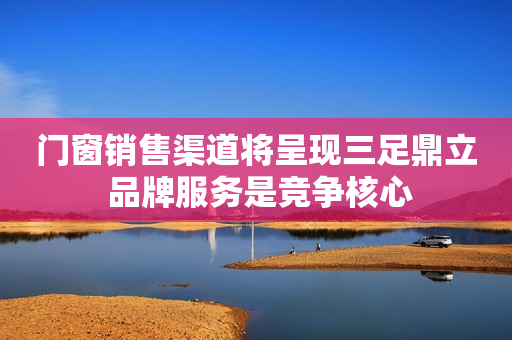 门窗销售渠道将呈现三足鼎立 品牌服务是竞争核心