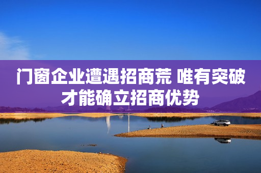 门窗企业遭遇招商荒 唯有突破才能确立招商优势