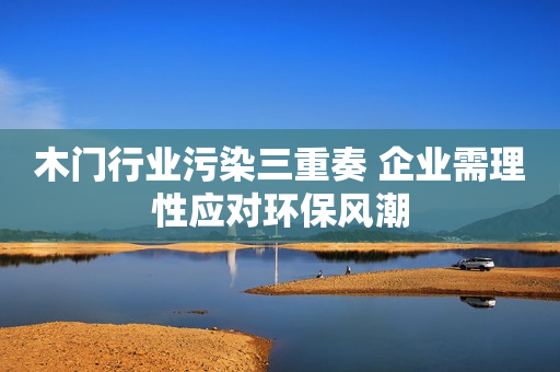 木门行业污染三重奏 企业需理性应对环保风潮
