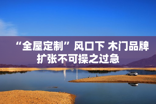 “全屋定制”风口下 木门品牌扩张不可操之过急