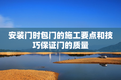 安装门时包门的施工要点和技巧保证门的质量
