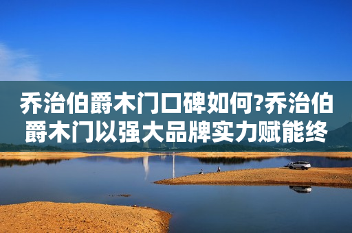 乔治伯爵木门口碑如何?乔治伯爵木门以强大品牌实力赋能终端!