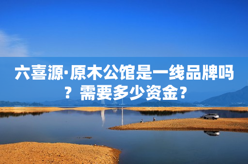 六喜源·原木公馆是一线品牌吗？需要多少资金？