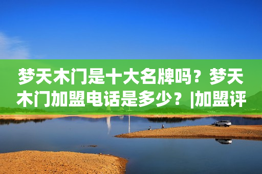 梦天木门是十大名牌吗？梦天木门加盟电话是多少？|加盟评测