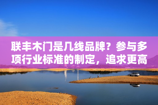 联丰木门是几线品牌？参与多项行业标准的制定，追求更高标准
