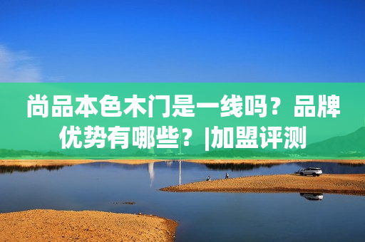 尚品本色木门是一线吗？品牌优势有哪些？|加盟评测