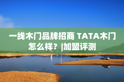 一线木门品牌招商 TATA木门怎么样？|加盟评测