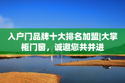 入户门品牌十大排名加盟|大掌柜门窗，诚邀您共并进
