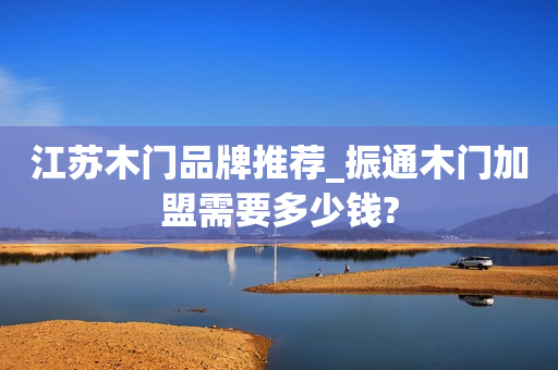 江苏木门品牌推荐_振通木门加盟需要多少钱?